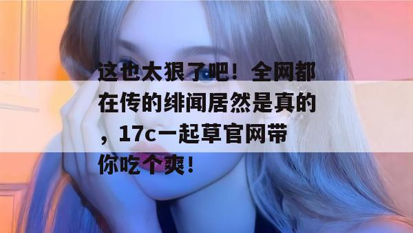 这也太狠了吧！全网都在传的绯闻居然是真的，17c一起草官网带你吃个爽！  第1张