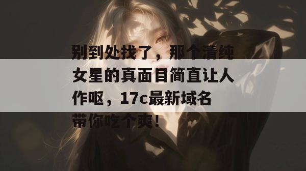 别到处找了，那个清纯女星的真面目简直让人作呕，17c最新域名带你吃个爽！  第1张