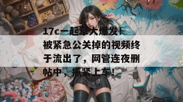 17c一起草大爆发！被紧急公关掉的视频终于流出了，网管连夜删帖中，抓紧上车！  第1张