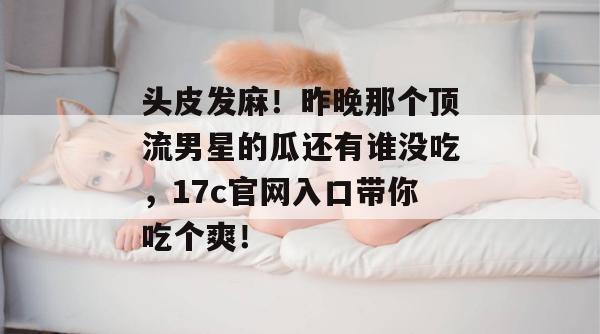 头皮发麻！昨晚那个顶流男星的瓜还有谁没吃，17c官网入口带你吃个爽！  第1张