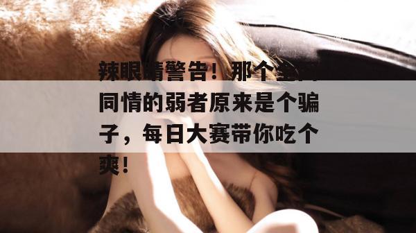 辣眼睛警告！那个全网同情的弱者原来是个骗子，每日大赛带你吃个爽！  第1张