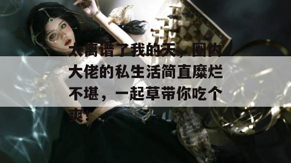 太离谱了我的天，圈内大佬的私生活简直糜烂不堪，一起草带你吃个爽！  第1张