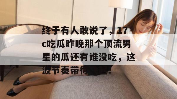 终于有人敢说了，17c吃瓜昨晚那个顶流男星的瓜还有谁没吃，这波节奏带得飞起！  第1张