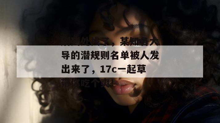 别到处找了，某知名大导的潜规则名单被人发出来了，17c一起草带你吃个爽！  第1张