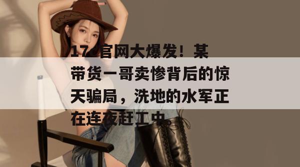 17c官网大爆发！某带货一哥卖惨背后的惊天骗局，洗地的水军正在连夜赶工中。  第1张