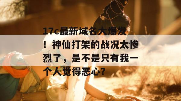 17c最新域名大爆发！神仙打架的战况太惨烈了，是不是只有我一个人觉得恶心？  第1张
