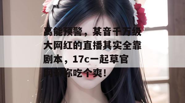 高能预警，某音千万级大网红的直播其实全靠剧本，17c一起草官网带你吃个爽！  第1张