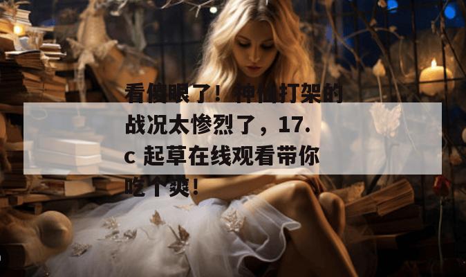 看傻眼了！神仙打架的战况太惨烈了，17.c 起草在线观看带你吃个爽！  第1张