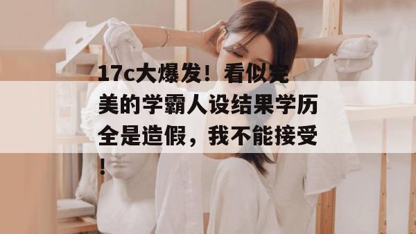 17c大爆发！看似完美的学霸人设结果学历全是造假，我不能接受！  第1张