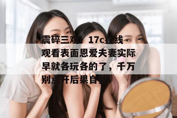 震碎三观！17c在线观看表面恩爱夫妻实际早就各玩各的了，千万别点开后果自负！  第1张