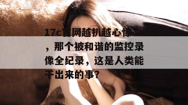 17c官网越扒越心惊，那个被和谐的监控录像全纪录，这是人类能干出来的事？  第1张