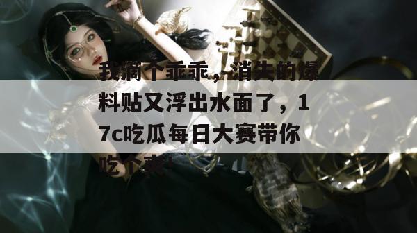 我滴个乖乖，消失的爆料贴又浮出水面了，17c吃瓜每日大赛带你吃个爽！  第1张