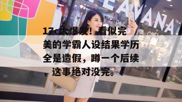 17c大爆发！看似完美的学霸人设结果学历全是造假，蹲一个后续，这事绝对没完。  第1张