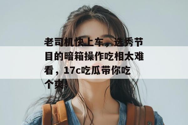 老司机快上车，选秀节目的暗箱操作吃相太难看，17c吃瓜带你吃个爽！  第1张