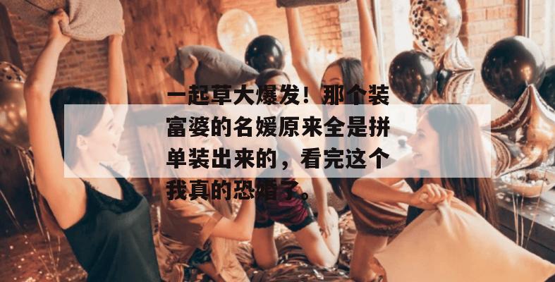 一起草大爆发！那个装富婆的名媛原来全是拼单装出来的，看完这个我真的恐婚了。  第1张