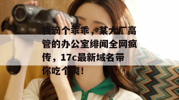 我滴个乖乖，某大厂高管的办公室绯闻全网疯传，17c最新域名带你吃个爽！  第1张