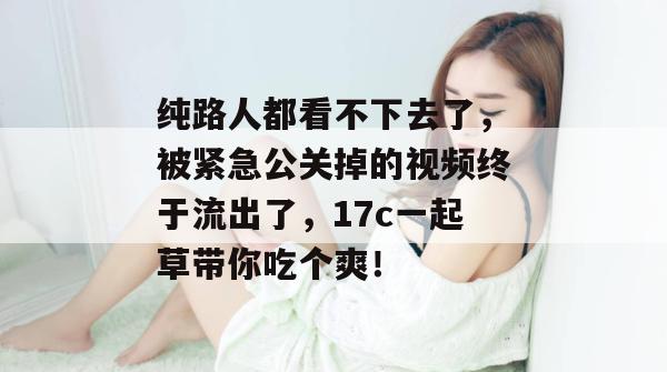 纯路人都看不下去了，被紧急公关掉的视频终于流出了，17c一起草带你吃个爽！  第1张
