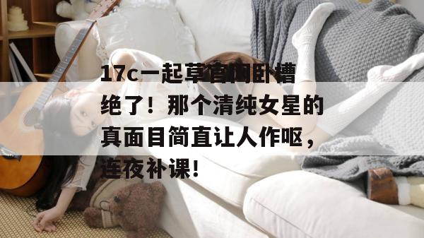 17c一起草官网卧槽绝了！那个清纯女星的真面目简直让人作呕，连夜补课！  第1张