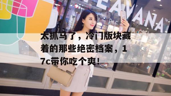 太抓马了，冷门版块藏着的那些绝密档案，17c带你吃个爽！  第1张