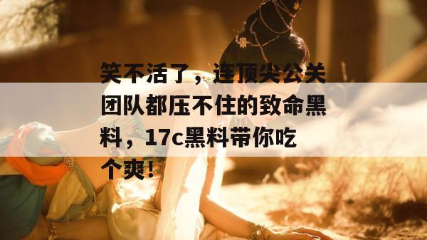 笑不活了，连顶尖公关团队都压不住的致命黑料，17c黑料带你吃个爽！  第1张
