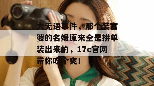 大无语事件，那个装富婆的名媛原来全是拼单装出来的，17c官网带你吃个爽！  第1张
