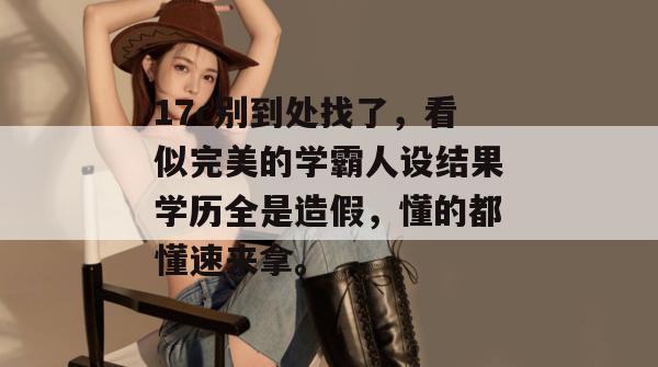 17c别到处找了，看似完美的学霸人设结果学历全是造假，懂的都懂速来拿。  第1张