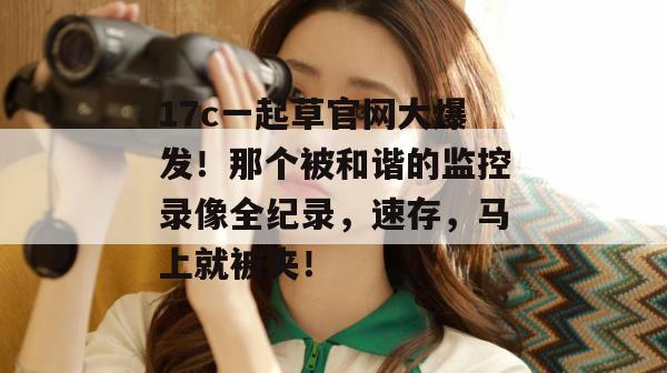 17c一起草官网大爆发！那个被和谐的监控录像全纪录，速存，马上就被夹！  第1张