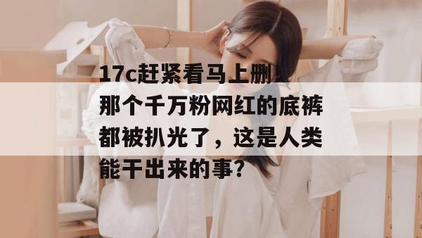 17c赶紧看马上删！那个千万粉网红的底裤都被扒光了，这是人类能干出来的事？  第1张