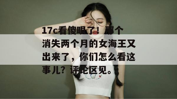 17c看傻眼了！那个消失两个月的女海王又出来了，你们怎么看这事儿？评论区见。  第1张