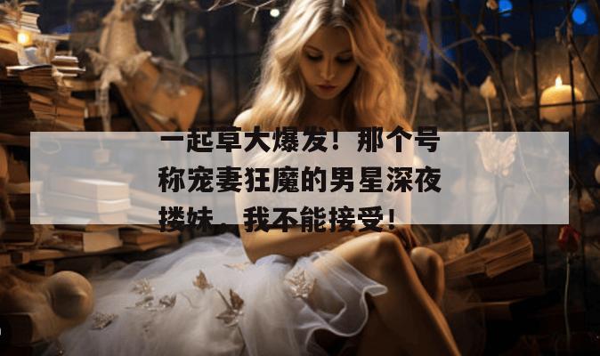 一起草大爆发！那个号称宠妻狂魔的男星深夜搂妹，我不能接受！  第1张