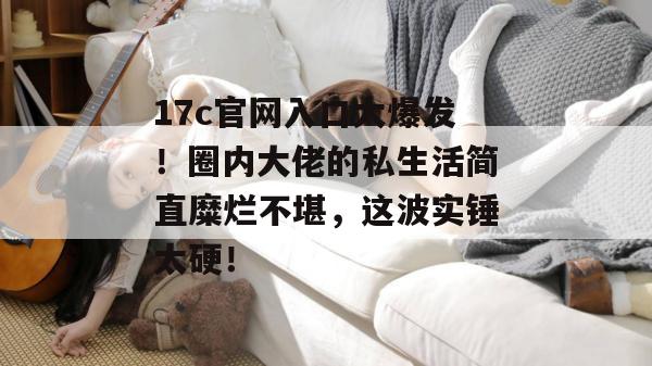 17c官网入口大爆发！圈内大佬的私生活简直糜烂不堪，这波实锤太硬！  第1张