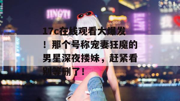 17c在线观看大爆发！那个号称宠妻狂魔的男星深夜搂妹，赶紧看别等删了！  第1张