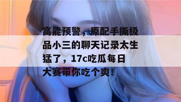 高能预警，原配手撕极品小三的聊天记录太生猛了，17c吃瓜每日大赛带你吃个爽！  第1张
