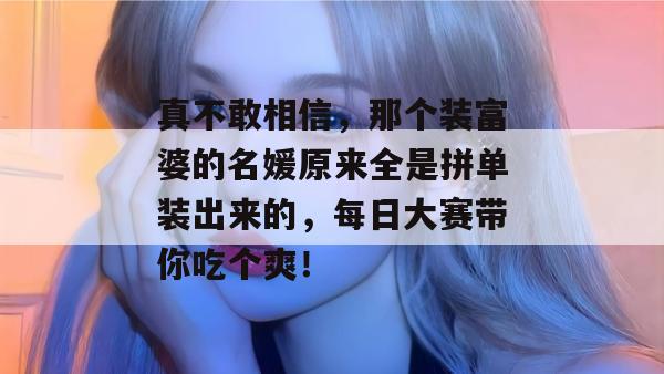 真不敢相信，那个装富婆的名媛原来全是拼单装出来的，每日大赛带你吃个爽！  第1张