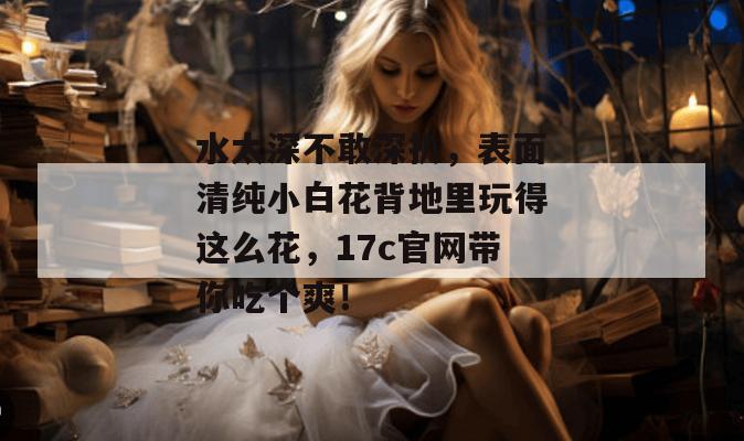 水太深不敢深扒，表面清纯小白花背地里玩得这么花，17c官网带你吃个爽！  第1张